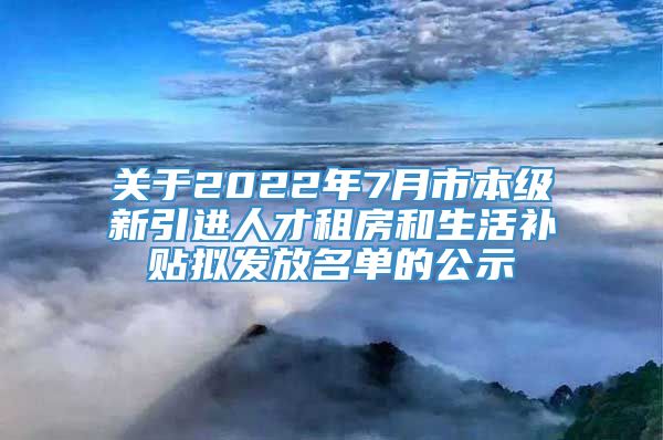 关于2022年7月市本级新引进人才租房和生活补贴拟发放名单的公示