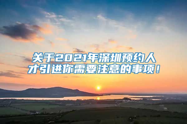 关于2021年深圳预约人才引进你需要注意的事项！