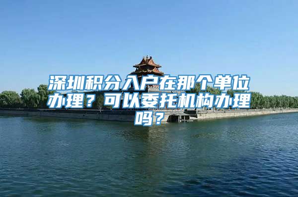 深圳积分入户在那个单位办理？可以委托机构办理吗？