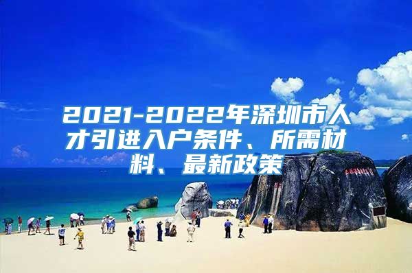 2021-2022年深圳市人才引进入户条件、所需材料、最新政策