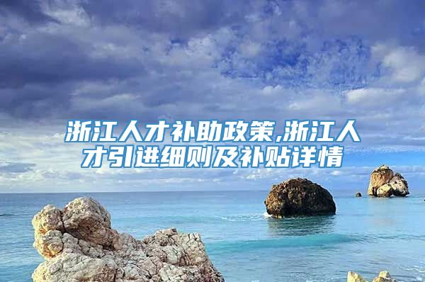 浙江人才补助政策,浙江人才引进细则及补贴详情