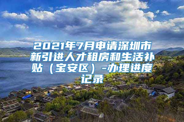 2021年7月申请深圳市新引进人才租房和生活补贴（宝安区）-办理进度记录