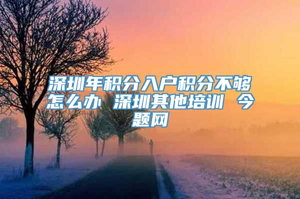 深圳年积分入户积分不够怎么办 深圳其他培训 今题网