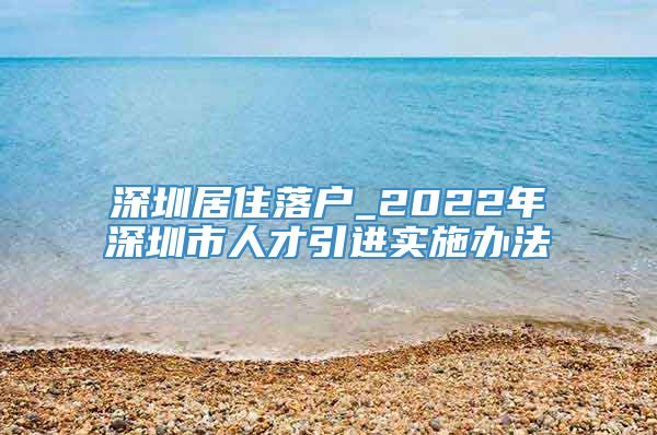 深圳居住落户_2022年深圳市人才引进实施办法