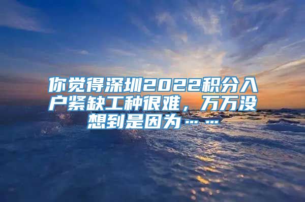 你觉得深圳2022积分入户紧缺工种很难，万万没想到是因为……