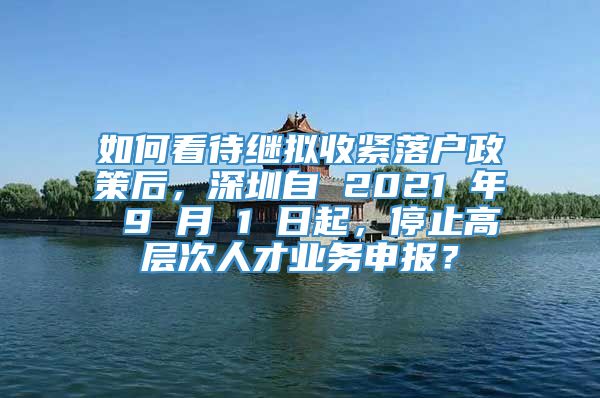 如何看待继拟收紧落户政策后，深圳自 2021 年 9 月 1 日起，停止高层次人才业务申报？