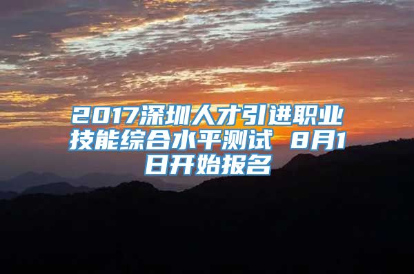 2017深圳人才引进职业技能综合水平测试 8月1日开始报名
