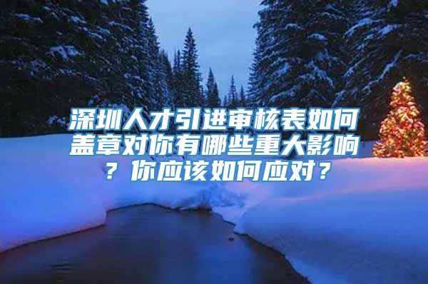 深圳人才引进审核表如何盖章对你有哪些重大影响？你应该如何应对？