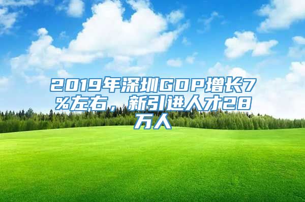 2019年深圳GDP增长7%左右，新引进人才28万人