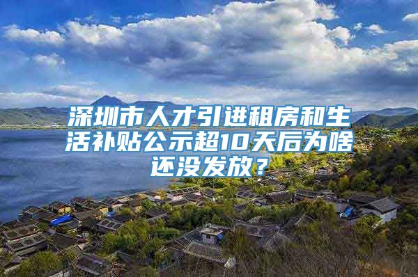 深圳市人才引进租房和生活补贴公示超10天后为啥还没发放？