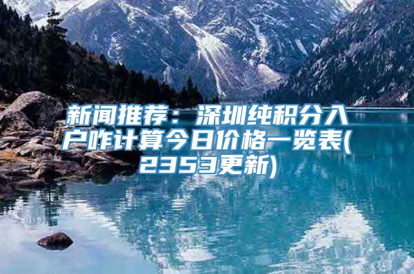 新闻推荐：深圳纯积分入户咋计算今日价格一览表(2353更新)