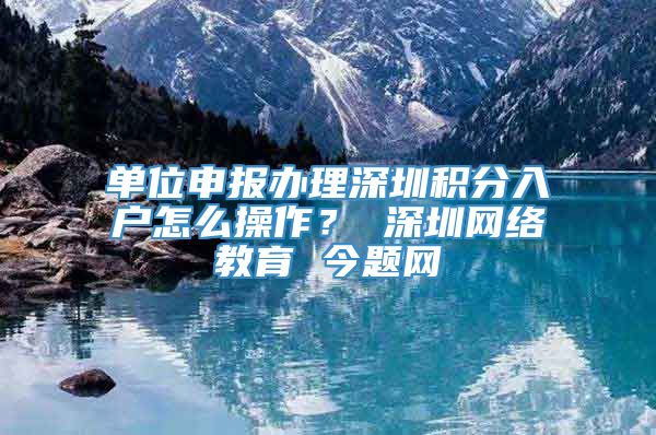 单位申报办理深圳积分入户怎么操作？ 深圳网络教育 今题网