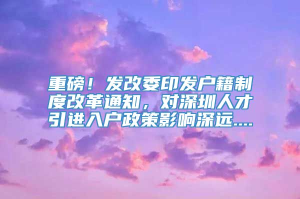 重磅！发改委印发户籍制度改革通知，对深圳人才引进入户政策影响深远....