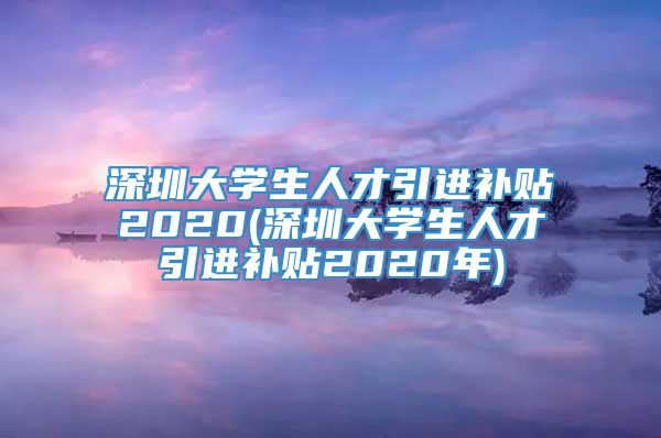 深圳大学生人才引进补贴2020(深圳大学生人才引进补贴2020年)