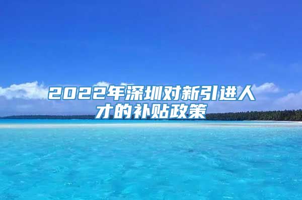 2022年深圳对新引进人才的补贴政策