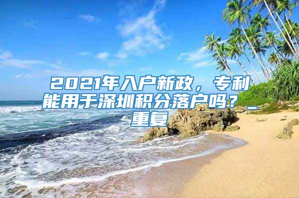2021年入户新政，专利能用于深圳积分落户吗？_重复