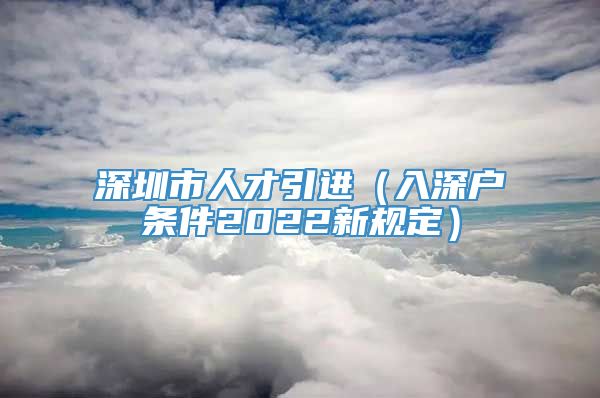 深圳市人才引进（入深户条件2022新规定）