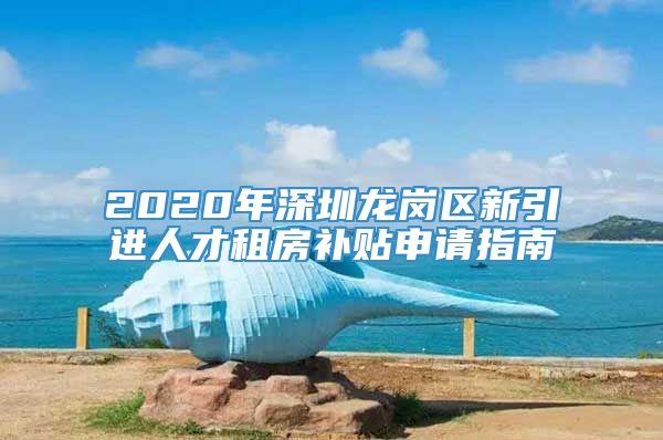2020年深圳龙岗区新引进人才租房补贴申请指南