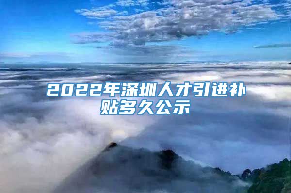 2022年深圳人才引进补贴多久公示