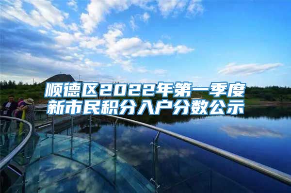 顺德区2022年第一季度新市民积分入户分数公示