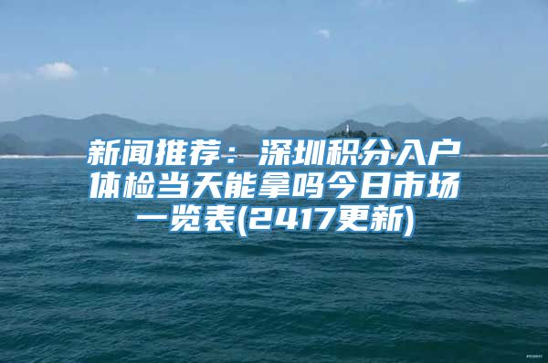 新闻推荐：深圳积分入户体检当天能拿吗今日市场一览表(2417更新)