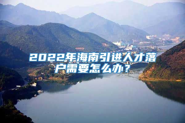 2022年海南引进人才落户需要怎么办？