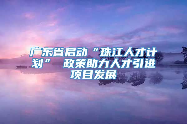 广东省启动“珠江人才计划” 政策助力人才引进项目发展