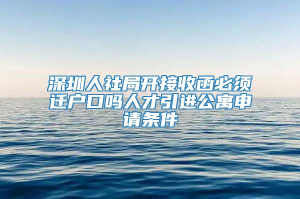 深圳人社局开接收函必须迁户口吗人才引进公寓申请条件