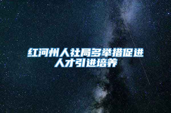 红河州人社局多举措促进人才引进培养