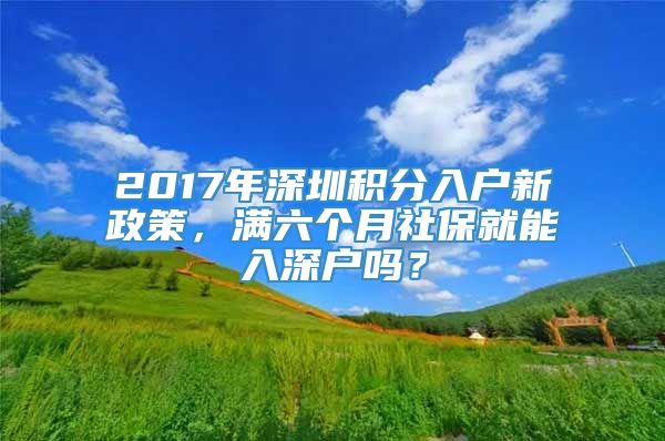 2017年深圳积分入户新政策，满六个月社保就能入深户吗？