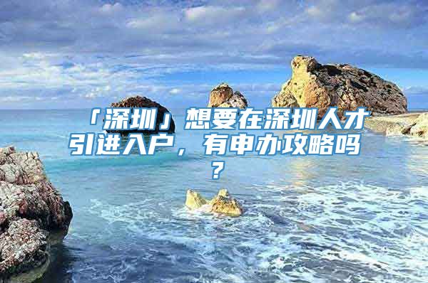 「深圳」想要在深圳人才引进入户，有申办攻略吗？