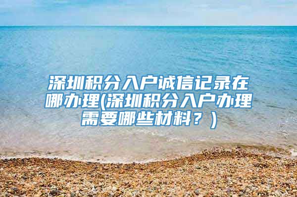 深圳积分入户诚信记录在哪办理(深圳积分入户办理需要哪些材料？)