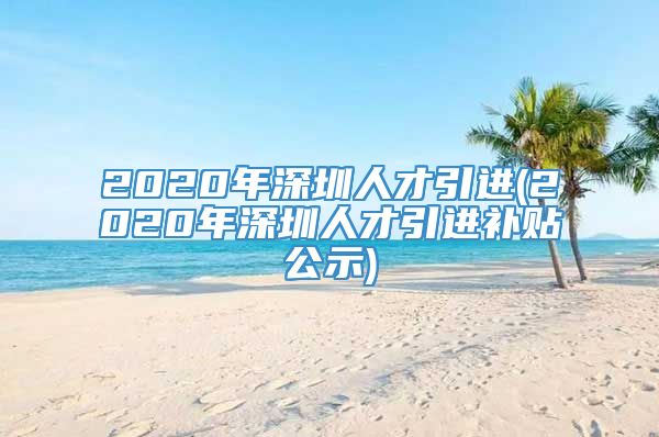 2020年深圳人才引进(2020年深圳人才引进补贴公示)