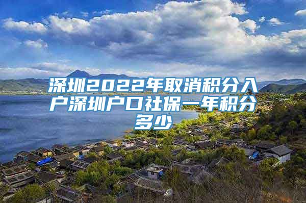 深圳2022年取消积分入户深圳户口社保一年积分多少