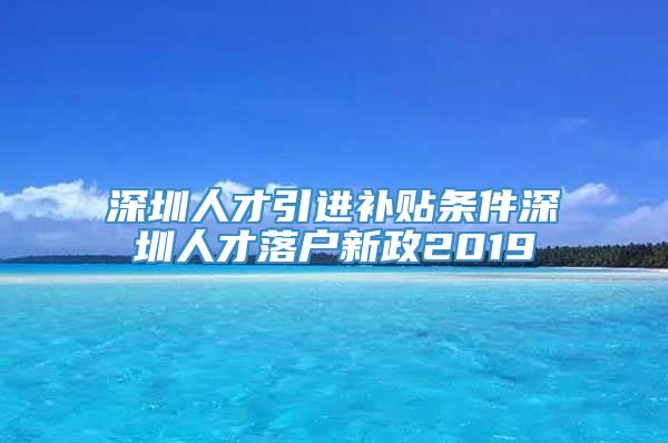 深圳人才引进补贴条件深圳人才落户新政2019