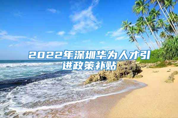 2022年深圳华为人才引进政策补贴