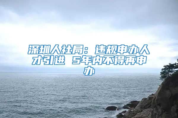 深圳人社局：违规申办人才引进 5年内不得再申办