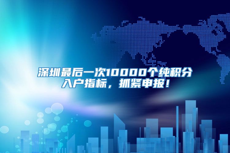 深圳最后一次10000个纯积分入户指标，抓紧申报！