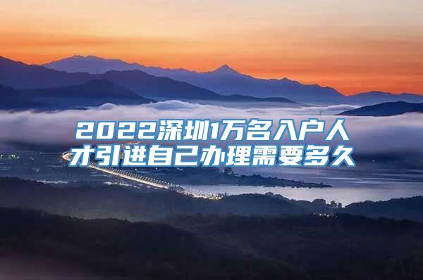 2022深圳1万名入户人才引进自己办理需要多久