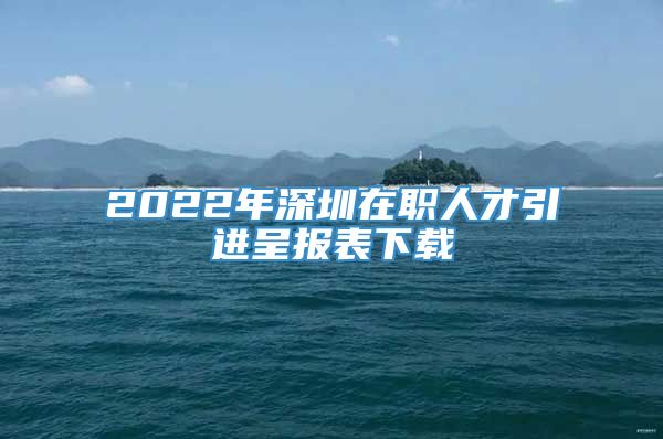 2022年深圳在职人才引进呈报表下载