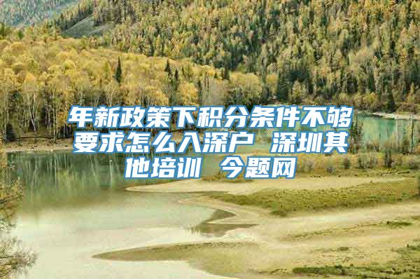 年新政策下积分条件不够要求怎么入深户 深圳其他培训 今题网