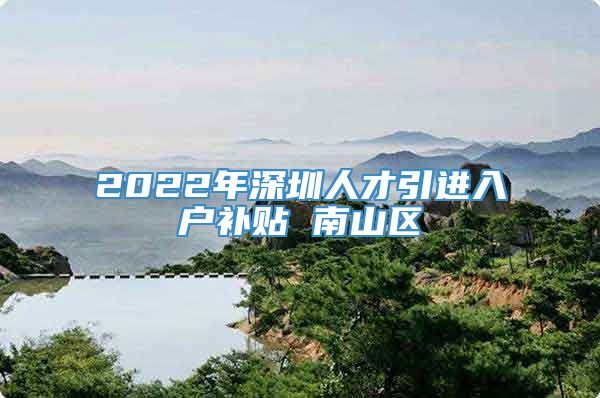 2022年深圳人才引进入户补贴 南山区