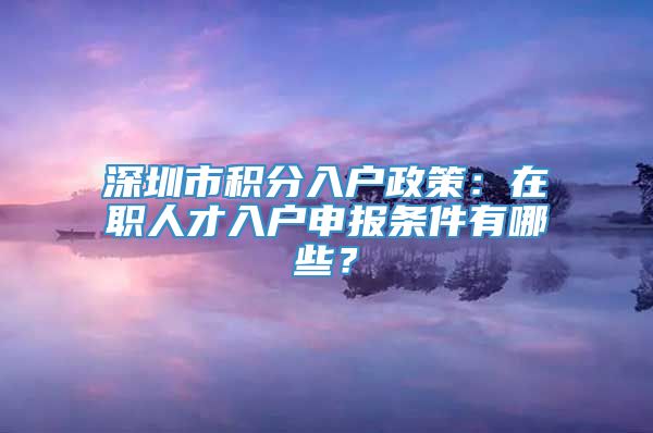 深圳市积分入户政策：在职人才入户申报条件有哪些？