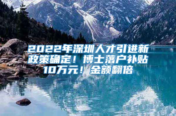 2022年深圳人才引进新政策确定！博士落户补贴10万元！金额翻倍