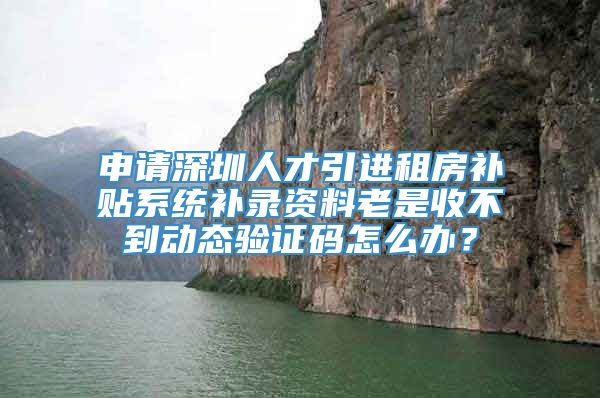 申请深圳人才引进租房补贴系统补录资料老是收不到动态验证码怎么办？