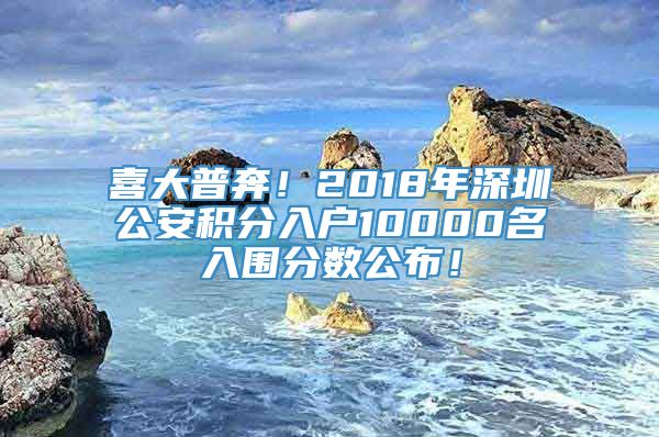 喜大普奔！2018年深圳公安积分入户10000名入围分数公布！