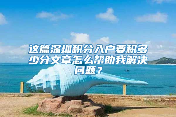 这篇深圳积分入户要积多少分文章怎么帮助我解决问题？