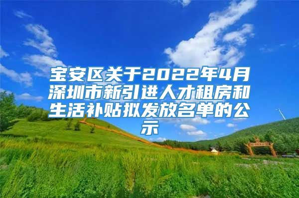 宝安区关于2022年4月深圳市新引进人才租房和生活补贴拟发放名单的公示