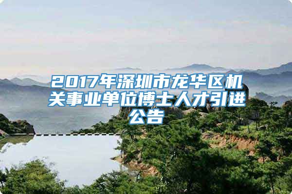 2017年深圳市龙华区机关事业单位博士人才引进公告