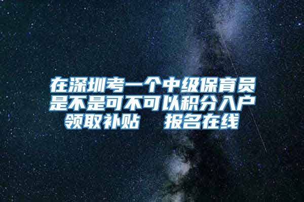 在深圳考一个中级保育员是不是可不可以积分入户领取补贴  报名在线